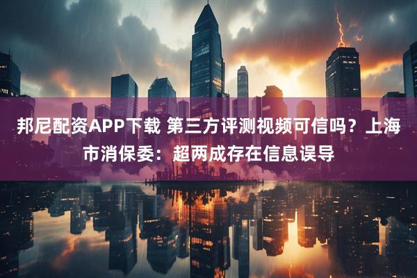 邦尼配资APP下载 第三方评测视频可信吗?上海市消保委:超两成存在信息误导