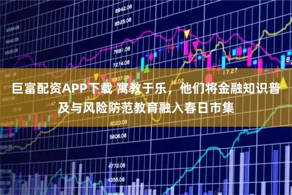 巨富配资APP下载 寓教于乐，他们将金融知识普及与风险防范教育融入春日市集