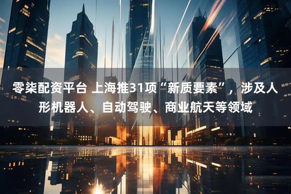 零柒配资平台 上海推31项“新质要素”,涉及人形机器人、自动驾驶、商业航天等领域