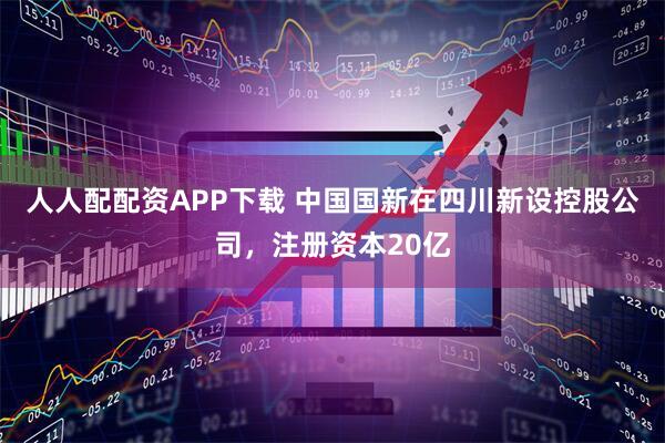 人人配配资APP下载 中国国新在四川新设控股公司，注册资本20亿
