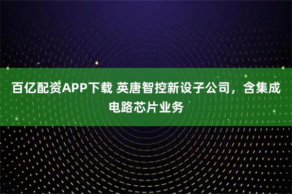 百亿配资APP下载 英唐智控新设子公司，含集成电路芯片业务
