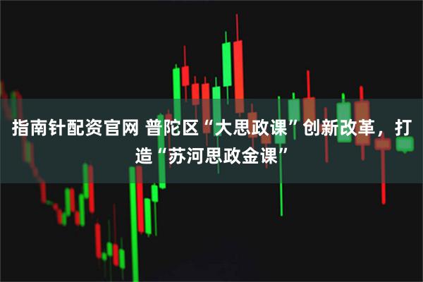 指南针配资官网 普陀区“大思政课”创新改革，打造“苏河思政金课”