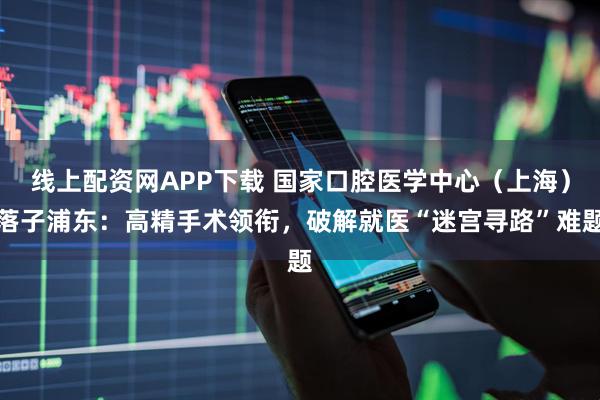线上配资网APP下载 国家口腔医学中心（上海）落子浦东：高精手术领衔，破解就医“迷宫寻路”难题