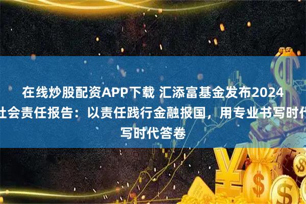 在线炒股配资APP下载 汇添富基金发布2024年度社会责任报告：以责任践行金融报国，用专业书写时代答卷