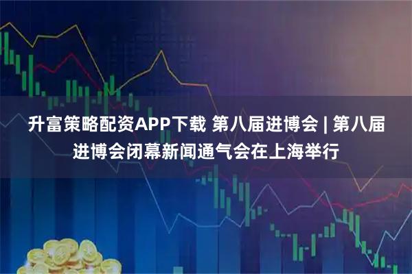 升富策略配资APP下载 第八届进博会 | 第八届进博会闭幕新闻通气会在上海举行