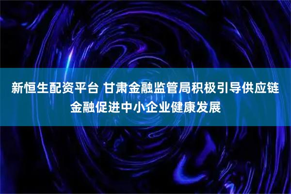 新恒生配资平台 甘肃金融监管局积极引导供应链金融促进中小企业健康发展