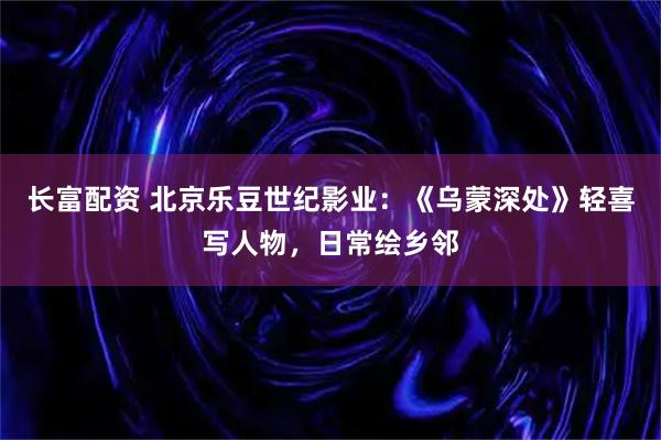 长富配资 北京乐豆世纪影业:《乌蒙深处》轻喜写人物,日常绘乡邻