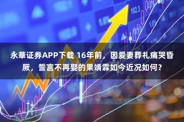 永華证券APP下载 16年前，因爱妻葬礼痛哭昏厥，誓言不再娶的果靖霖如今近况如何？