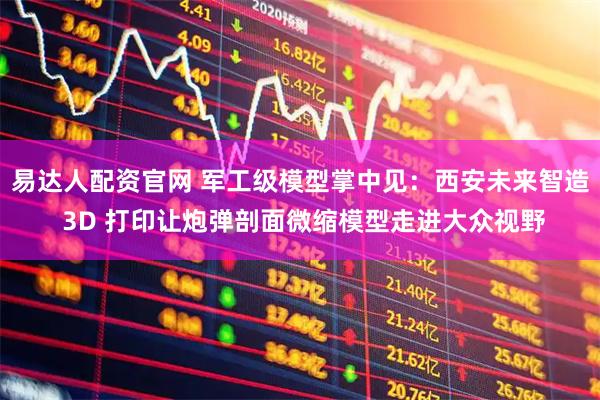 易达人配资官网 军工级模型掌中见：西安未来智造 3D 打印让炮弹剖面微缩模型走进大众视野