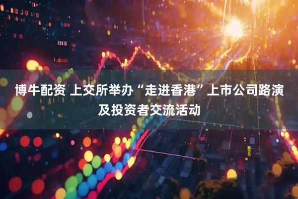 博牛配资 上交所举办“走进香港”上市公司路演及投资者交流活动