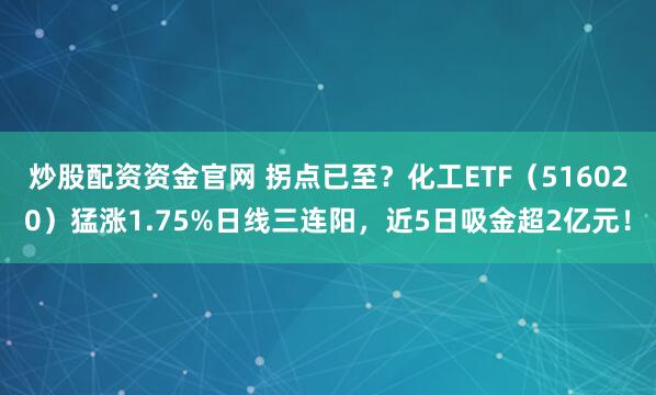 炒股配资资金官网 拐点已至？化工ETF（516020）猛涨1.75%日线三连阳，近5日吸金超2亿元！