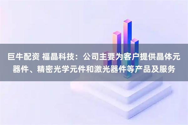 巨牛配资 福晶科技：公司主要为客户提供晶体元器件、精密光学元件和激光器件等产品及服务