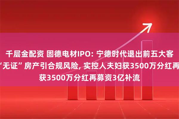 千层金配资 固德电材IPO: 宁德时代退出前五大客户, 1万平米“无证”房产引合规风险, 实控人夫妇获3500万分红再募资3亿补流