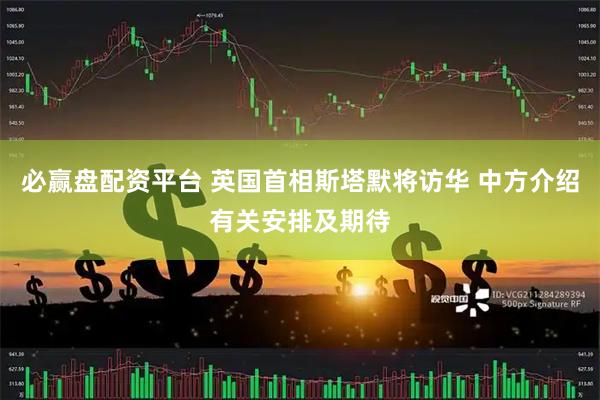 必赢盘配资平台 英国首相斯塔默将访华 中方介绍有关安排及期待