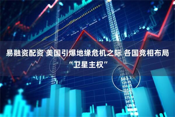 易融资配资 美国引爆地缘危机之际 各国竞相布局“卫星主权”
