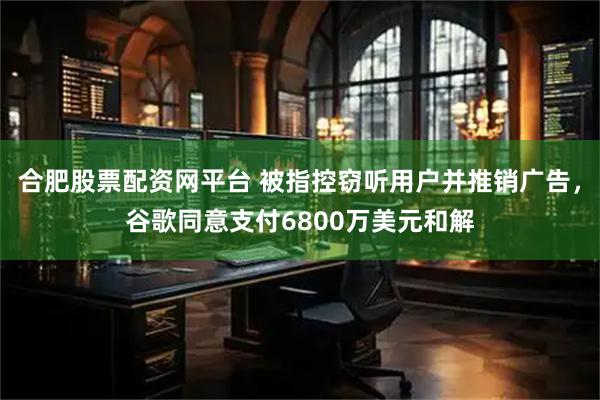 合肥股票配资网平台 被指控窃听用户并推销广告，谷歌同意支付6800万美元和解