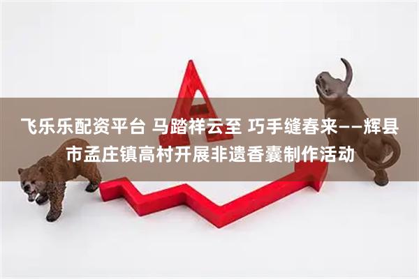 飞乐乐配资平台 马踏祥云至 巧手缝春来——辉县市孟庄镇高村开展非遗香囊制作活动