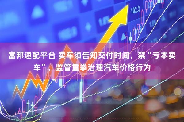 富邦速配平台 卖车须告知交付时间，禁“亏本卖车”，监管重拳治理汽车价格行为
