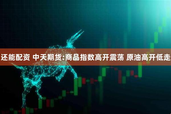 还能配资 中天期货:商品指数高开震荡 原油高开低走