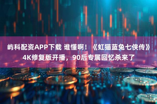 屿科配资APP下载 谁懂啊！《虹猫蓝兔七侠传》4K修复版开播，90后专属回忆杀来了