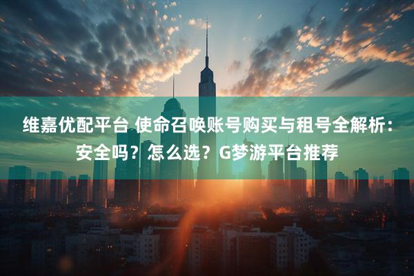 维嘉优配平台 使命召唤账号购买与租号全解析：安全吗？怎么选？G梦游平台推荐