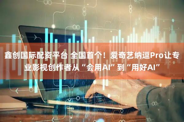 鑫创国际配资平台 全国首个！爱奇艺纳逗Pro让专业影视创作者从“会用AI”到“用好AI”