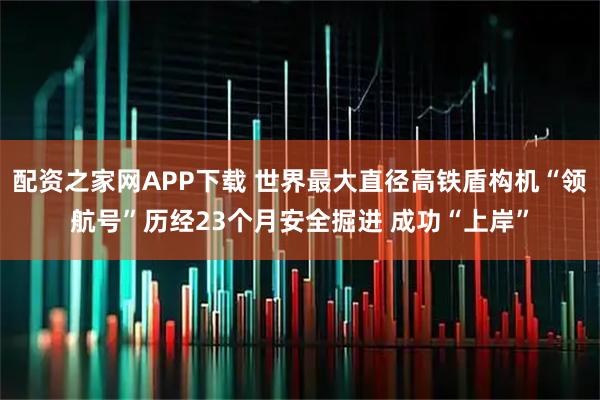 配资之家网APP下载 世界最大直径高铁盾构机“领航号”历经23个月安全掘进 成功“上岸”